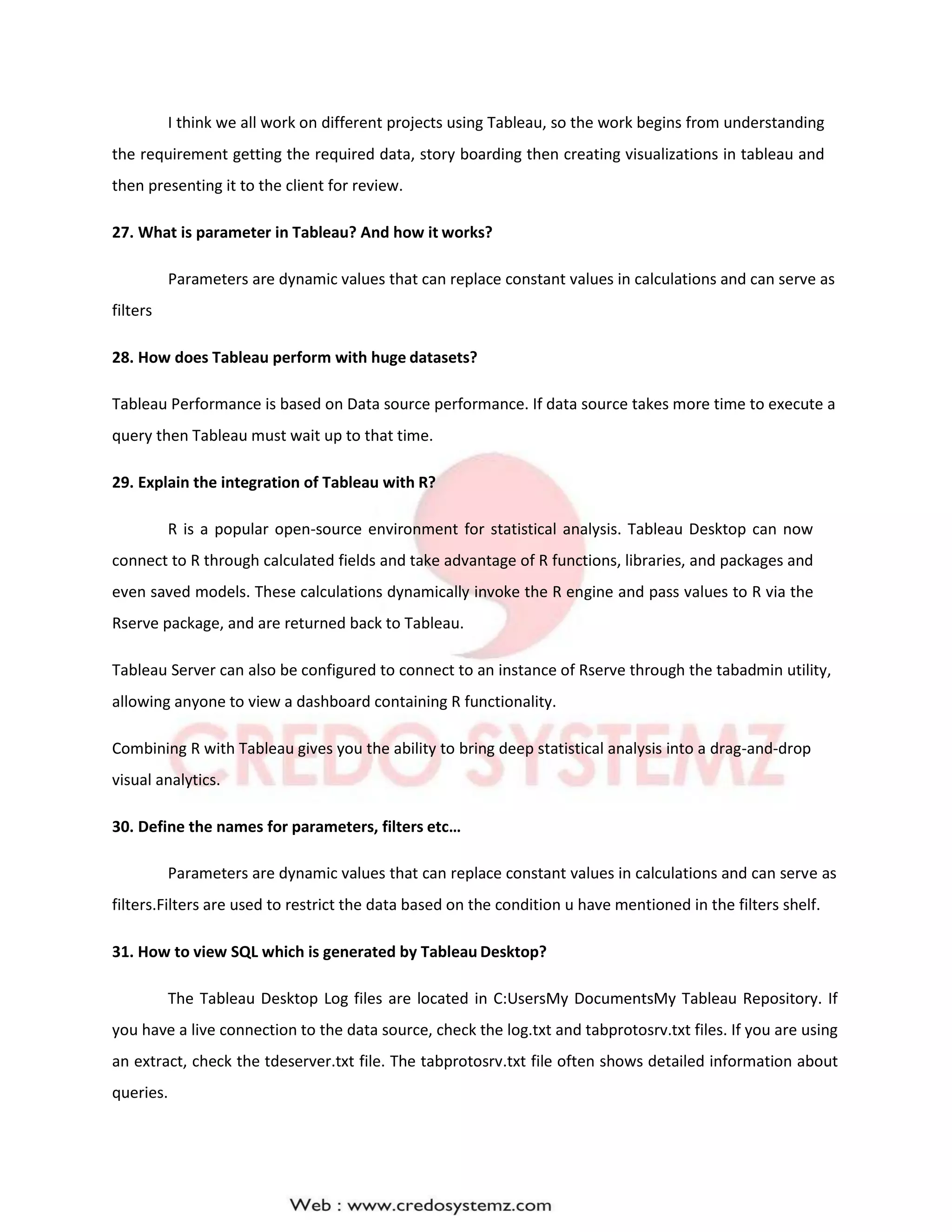 I think we all work on different projects using Tableau, so the work begins from understanding
the requirement getting the required data, story boarding then creating visualizations in tableau and
then presenting it to the client for review.
27. What is parameter in Tableau? And how it works?
Parameters are dynamic values that can replace constant values in calculations and can serve as
filters
28. How does Tableau perform with huge datasets?
Tableau Performance is based on Data source performance. If data source takes more time to execute a
query then Tableau must wait up to that time.
29. Explain the integration of Tableau with R?
R is a popular open-source environment for statistical analysis. Tableau Desktop can now
connect to R through calculated fields and take advantage of R functions, libraries, and packages and
even saved models. These calculations dynamically invoke the R engine and pass values to R via the
Rserve package, and are returned back to Tableau.
Tableau Server can also be configured to connect to an instance of Rserve through the tabadmin utility,
allowing anyone to view a dashboard containing R functionality.
Combining R with Tableau gives you the ability to bring deep statistical analysis into a drag-and-drop
visual analytics.
30. Define the names for parameters, filters etc…
Parameters are dynamic values that can replace constant values in calculations and can serve as
filters.Filters are used to restrict the data based on the condition u have mentioned in the filters shelf.
31. How to view SQL which is generated by Tableau Desktop?
The Tableau Desktop Log files are located in C:UsersMy DocumentsMy Tableau Repository. If
you have a live connection to the data source, check the log.txt and tabprotosrv.txt files. If you are using
an extract, check the tdeserver.txt file. The tabprotosrv.txt file often shows detailed information about
queries.
 