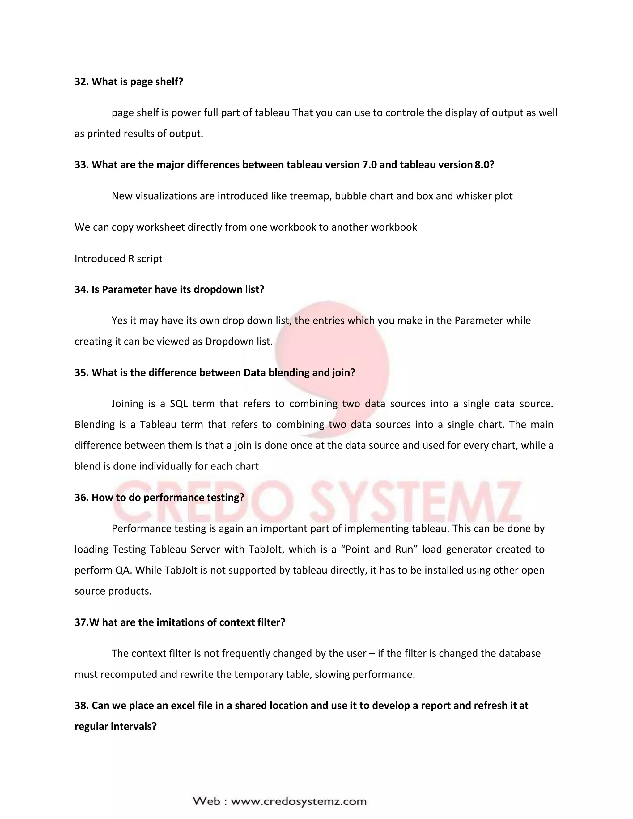 32. What is page shelf?
page shelf is power full part of tableau That you can use to controle the display of output as well
as printed results of output.
33. What are the major differences between tableau version 7.0 and tableau version8.0?
New visualizations are introduced like treemap, bubble chart and box and whisker plot
We can copy worksheet directly from one workbook to another workbook
Introduced R script
34. Is Parameter have its dropdown list?
Yes it may have its own drop down list, the entries which you make in the Parameter while
creating it can be viewed as Dropdown list.
35. What is the difference between Data blending and join?
Joining is a SQL term that refers to combining two data sources into a single data source.
Blending is a Tableau term that refers to combining two data sources into a single chart. The main
difference between them is that a join is done once at the data source and used for every chart, while a
blend is done individually for each chart
36. How to do performance testing?
Performance testing is again an important part of implementing tableau. This can be done by
loading Testing Tableau Server with TabJolt, which is a “Point and Run” load generator created to
perform QA. While TabJolt is not supported by tableau directly, it has to be installed using other open
source products.
37.W hat are the imitations of context filter?
The context filter is not frequently changed by the user – if the filter is changed the database
must recomputed and rewrite the temporary table, slowing performance.
38. Can we place an excel file in a shared location and use it to develop a report and refresh it at
regular intervals?
 
