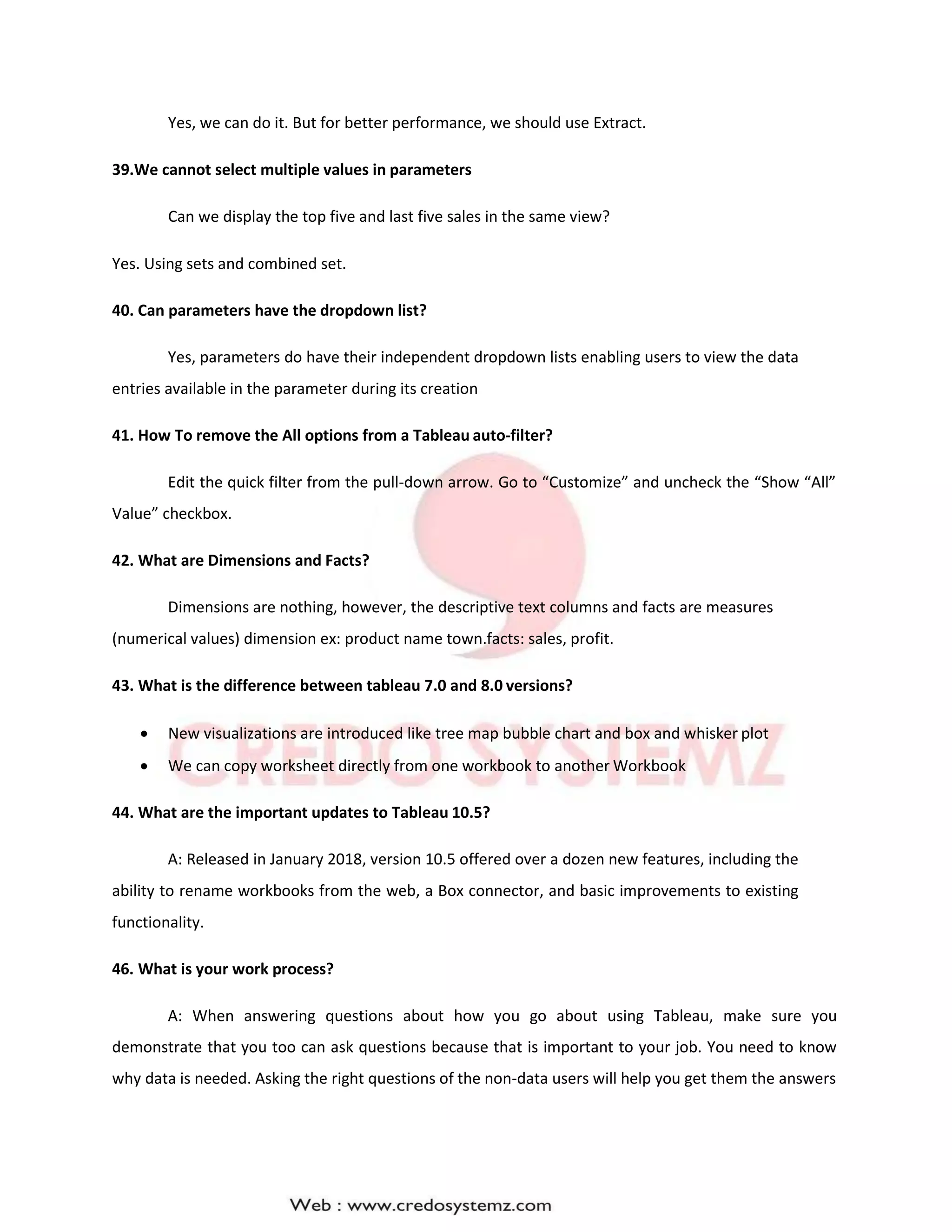 Yes, we can do it. But for better performance, we should use Extract.
39.We cannot select multiple values in parameters
Can we display the top five and last five sales in the same view?
Yes. Using sets and combined set.
40. Can parameters have the dropdown list?
Yes, parameters do have their independent dropdown lists enabling users to view the data
entries available in the parameter during its creation
41. How To remove the All options from a Tableau auto-filter?
Edit the quick filter from the pull-down arrow. Go to “Customize” and uncheck the “Show “All”
Value” checkbox.
42. What are Dimensions and Facts?
Dimensions are nothing, however, the descriptive text columns and facts are measures
(numerical values) dimension ex: product name town.facts: sales, profit.
43. What is the difference between tableau 7.0 and 8.0 versions?
 New visualizations are introduced like tree map bubble chart and box and whisker plot
 We can copy worksheet directly from one workbook to another Workbook
44. What are the important updates to Tableau 10.5?
A: Released in January 2018, version 10.5 offered over a dozen new features, including the
ability to rename workbooks from the web, a Box connector, and basic improvements to existing
functionality.
46. What is your work process?
A: When answering questions about how you go about using Tableau, make sure you
demonstrate that you too can ask questions because that is important to your job. You need to know
why data is needed. Asking the right questions of the non-data users will help you get them the answers
 