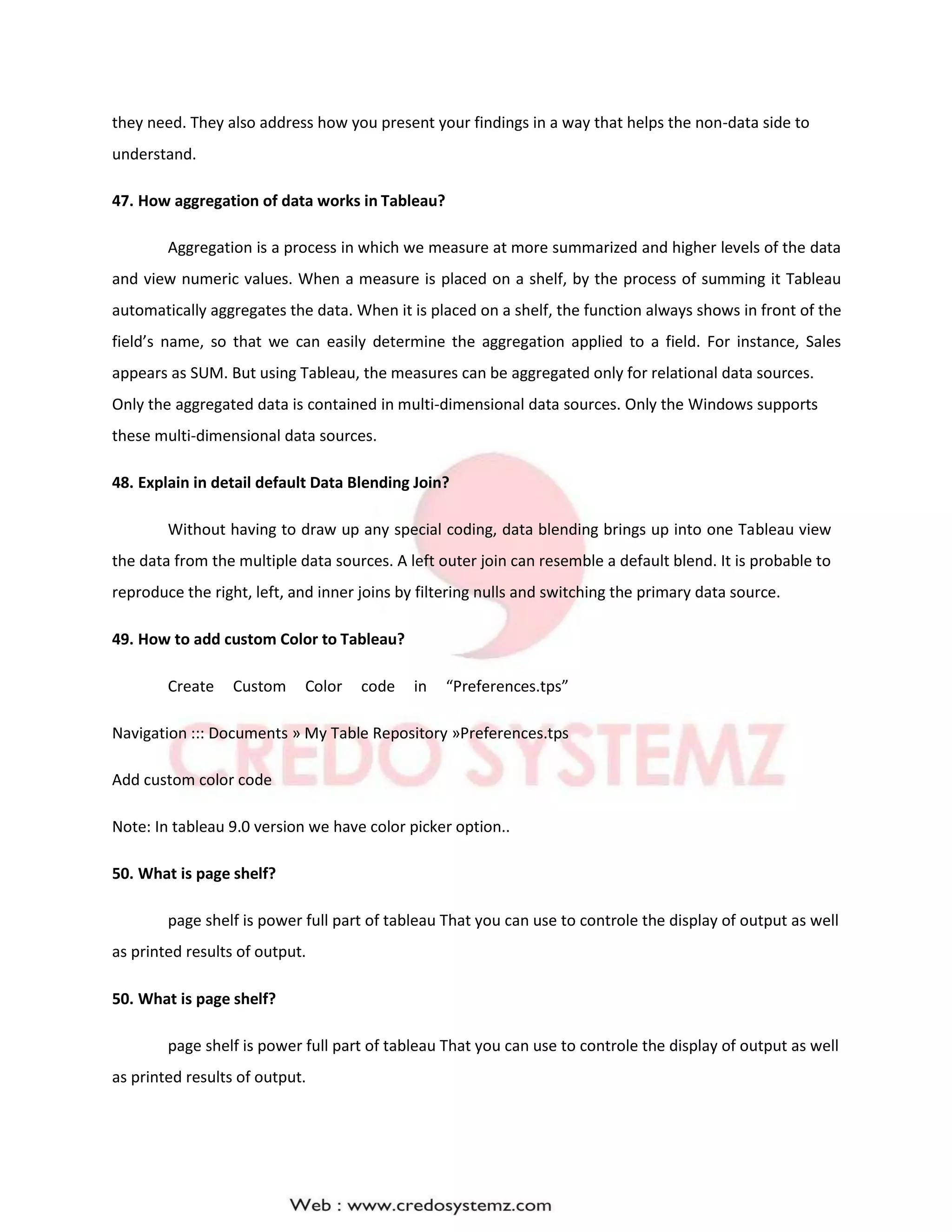 they need. They also address how you present your findings in a way that helps the non-data side to
understand.
47. How aggregation of data works in Tableau?
Aggregation is a process in which we measure at more summarized and higher levels of the data
and view numeric values. When a measure is placed on a shelf, by the process of summing it Tableau
automatically aggregates the data. When it is placed on a shelf, the function always shows in front of the
field’s name, so that we can easily determine the aggregation applied to a field. For instance, Sales
appears as SUM. But using Tableau, the measures can be aggregated only for relational data sources.
Only the aggregated data is contained in multi-dimensional data sources. Only the Windows supports
these multi-dimensional data sources.
48. Explain in detail default Data Blending Join?
Without having to draw up any special coding, data blending brings up into one Tableau view
the data from the multiple data sources. A left outer join can resemble a default blend. It is probable to
reproduce the right, left, and inner joins by filtering nulls and switching the primary data source.
49. How to add custom Color to Tableau?
Create Custom Color code in “Preferences.tps”
Navigation ::: Documents » My Table Repository »Preferences.tps
Add custom color code
Note: In tableau 9.0 version we have color picker option..
50. What is page shelf?
page shelf is power full part of tableau That you can use to controle the display of output as well
as printed results of output.
50. What is page shelf?
page shelf is power full part of tableau That you can use to controle the display of output as well
as printed results of output.
 