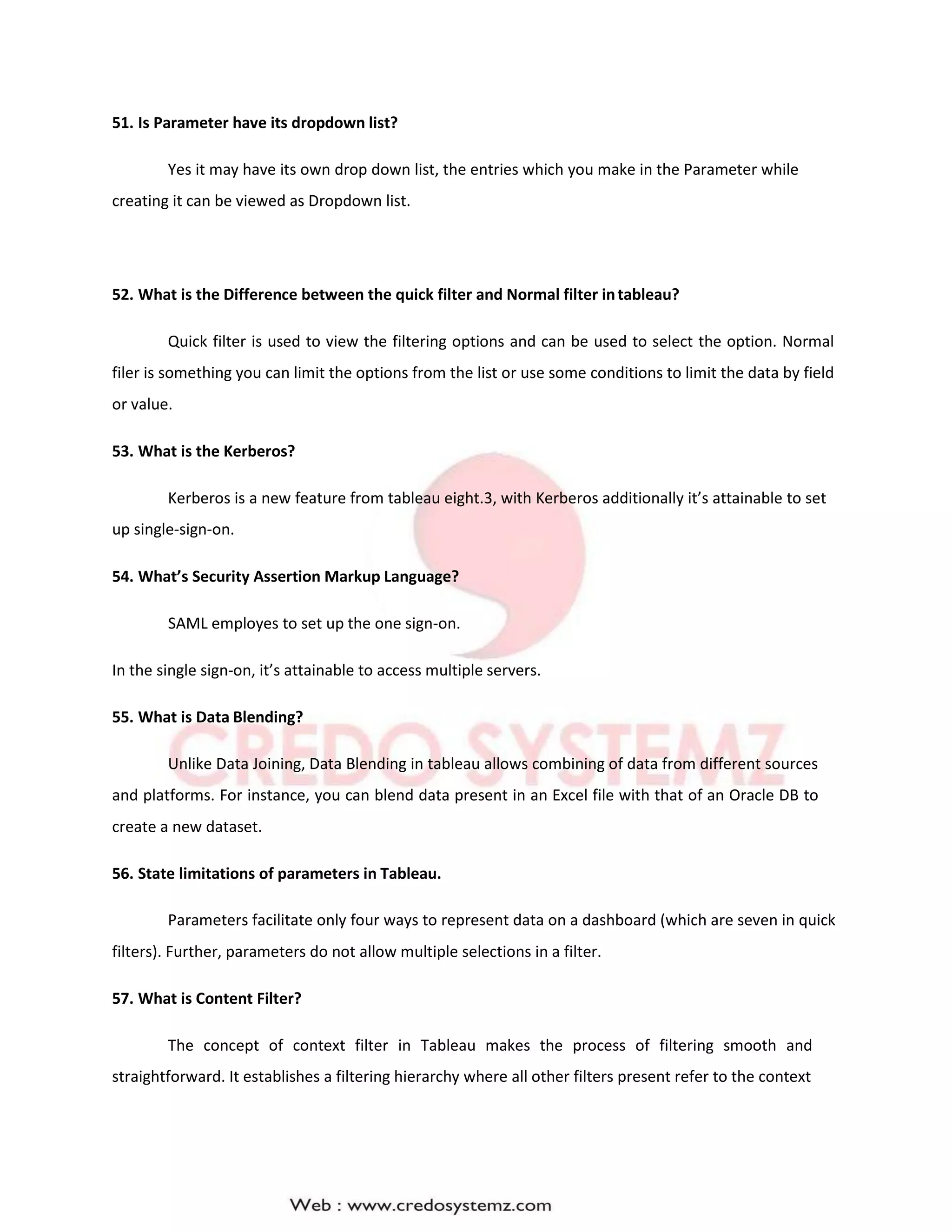 51. Is Parameter have its dropdown list?
Yes it may have its own drop down list, the entries which you make in the Parameter while
creating it can be viewed as Dropdown list.
52. What is the Difference between the quick filter and Normal filter intableau?
Quick filter is used to view the filtering options and can be used to select the option. Normal
filer is something you can limit the options from the list or use some conditions to limit the data by field
or value.
53. What is the Kerberos?
Kerberos is a new feature from tableau eight.3, with Kerberos additionally it’s attainable to set
up single-sign-on.
54. What’s Security Assertion Markup Language?
SAML employes to set up the one sign-on.
In the single sign-on, it’s attainable to access multiple servers.
55. What is Data Blending?
Unlike Data Joining, Data Blending in tableau allows combining of data from different sources
and platforms. For instance, you can blend data present in an Excel file with that of an Oracle DB to
create a new dataset.
56. State limitations of parameters in Tableau.
Parameters facilitate only four ways to represent data on a dashboard (which are seven in quick
filters). Further, parameters do not allow multiple selections in a filter.
57. What is Content Filter?
The concept of context filter in Tableau makes the process of filtering smooth and
straightforward. It establishes a filtering hierarchy where all other filters present refer to the context
 
