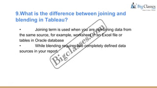 9.What is the difference between joining and
blending in Tableau?
• Joining term is used when you are combining data from
the same source, for example, worksheet in an Excel file or
tables in Oracle database
• While blending requires two completely defined data
sources in your report.
 
