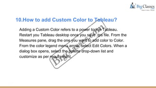 10.How to add Custom Color to Tableau?
Adding a Custom Color refers to a power tool in Tableau.
Restart you Tableau desktop once you save .tps file. From the
Measures pane, drag the one you want to add color to Color.
From the color legend menu arrow, select Edit Colors. When a
dialog box opens, select the palette drop-down list and
customize as per requirement.
 