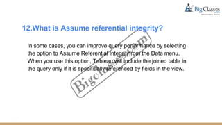 12.What is Assume referential integrity?
In some cases, you can improve query performance by selecting
the option to Assume Referential Integrityfrom the Data menu.
When you use this option, Tableau will include the joined table in
the query only if it is specifically referenced by fields in the view.
 