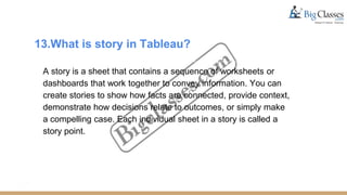 13.What is story in Tableau?
A story is a sheet that contains a sequence of worksheets or
dashboards that work together to convey information. You can
create stories to show how facts are connected, provide context,
demonstrate how decisions relate to outcomes, or simply make
a compelling case. Each individual sheet in a story is called a
story point.
 