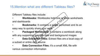15.Mention what are different Tableau files?
Different Tableau files include:
• Workbooks: Workbooks hold one or more worksheets
and dashboards
• Bookmarks: It contains a single worksheet and its an
easy way to quickly share your work
• Packaged Workbooks: It contains a workbook along
with any supporting local file data and background images
• Data Extraction Files: Extract files are a local copy of
a subset or entire data source
• Data Connection Files: It’s a small XML file with
various connection information
 