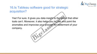 16.Is Tableau software good for strategic
acquisition?
Yes! For sure. It gives you data insight to the extent that other
tools can’t. Moreover, it also helps you to plan and point the
anomalies and improvise your process for betterment of your
company.
 