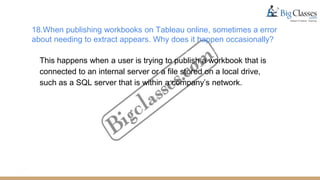 18.When publishing workbooks on Tableau online, sometimes a error
about needing to extract appears. Why does it happen occasionally?
This happens when a user is trying to publish a workbook that is
connected to an internal server or a file stored on a local drive,
such as a SQL server that is within a company’s network.
 