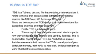 19.What is TDE file?
TDE is a Tableau desktop file that contains a .tde extension. It
refers to the file that contains data extracted from external
sources like MS Excel, MS Access or CSV file.
There are two aspects of TDE design that make them ideal for
supporting analytics and data discovery.
• Firstly, TDE is a columnar store.
• The second is how they are structured which impacts
how they are loaded into memory and used by Tableau. This is
an important aspect of how TDEs are “architecture aware”.
Architecture-awareness means that TDEs use all parts of your
computer memory, from RAM to hard disk, and put each part to
work what best fits its characteristics.
 