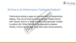 20.How to do Performance Testing in Tableau?
Performance testing is again an important part of implementing
tableau. This can be done by loading Testing Tableau Server
with TabJolt, which is a “Point and Run” load generator created
to perform QA. While TabJolt is not supported by tableau
directly, it has to be installed using other open source products.
 