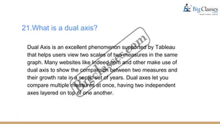 21.What is a dual axis?
Dual Axis is an excellent phenomenon supported by Tableau
that helps users view two scales of two measures in the same
graph. Many websites like Indeed.com and other make use of
dual axis to show the comparison between two measures and
their growth rate in a septic set of years. Dual axes let you
compare multiple measures at once, having two independent
axes layered on top of one another.
 