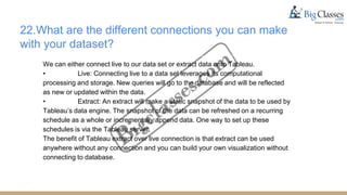 22.What are the different connections you can make
with your dataset?
We can either connect live to our data set or extract data onto Tableau.
• Live: Connecting live to a data set leverages its computational
processing and storage. New queries will go to the database and will be reflected
as new or updated within the data.
• Extract: An extract will make a static snapshot of the data to be used by
Tableau’s data engine. The snapshot of the data can be refreshed on a recurring
schedule as a whole or incrementally append data. One way to set up these
schedules is via the Tableau server.
The benefit of Tableau extract over live connection is that extract can be used
anywhere without any connection and you can build your own visualization without
connecting to database.
 