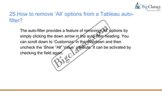 25.How to remove ‘All’ options from a Tableau auto-
filter?
The auto-filter provides a feature of removing ‘All’ options by
simply clicking the down arrow in the auto-filter heading. You
can scroll down to ‘Customize’ in the dropdown and then
uncheck the ‘Show “All” Value’ attribute. It can be activated by
checking the field again.
 