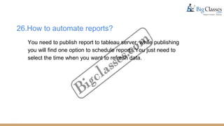 26.How to automate reports?
You need to publish report to tableau server, while publishing
you will find one option to schedule reports.You just need to
select the time when you want to refresh data.
 