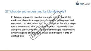 27.What do you understand by blended axis?
In Tableau, measures can share a single axis so that all the
marks are shown in a single pane. Instead of adding rows and
columns to the view, when you blend measures there is a single
row or column and all of the values for each measure is shown
along one continuous axis. We can blend multiple measures by
simply dragging one measure or axis and dropping it onto an
existing axis.
 