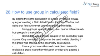 28.How to use group in calculated field?
By adding the same calculation to ‘Group By’ clause in SQL
query or creating a Calculated Field in the Data Window and
using that field whenever you want to group the fields.
• Using groups in a calculation. You cannot reference ad-
hoc groups in a calculation.
• Blend data using groups created in the secondary data
source: Only calculated groups can be used in data blending if
the group was created in the secondary data source.
• Use a group in another workbook. You can easily
replicate a group in another workbook by copy and pasting a
calculation.
 