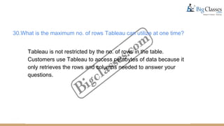 30.What is the maximum no. of rows Tableau can utilize at one time?
Tableau is not restricted by the no. of rows in the table.
Customers use Tableau to access petabytes of data because it
only retrieves the rows and columns needed to answer your
questions.
 