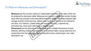 31.What are Measures and Dimensions?
Measures are the numeric metrics or measurable quantities of the data, which can
be analyzed by dimension table. Measures are stored in a table that contain foreign
keys referring uniquely to the associated dimension tables. The table supports data
storage at atomic level and thus, allows more number of records to be inserted at
one time. For instance, a Sales table can have product key, customer key,
promotion key, items sold, referring to a specific event.
Dimensions are the descriptive attribute values for multiple dimensions of each
attribute, defining multiple characteristics. A dimension table ,having reference of a
product key form the table, can consist of product name, product type, size, color,
description, etc.
 