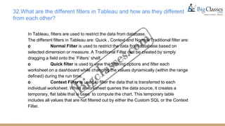 32.What are the different filters in Tableau and how are they different
from each other?
In Tableau, filters are used to restrict the data from database.
The different filters in Tableau are: Quick , Context and Normal/Traditional filter are:
o Normal Filter is used to restrict the data from database based on
selected dimension or measure. A Traditional Filter can be created by simply
dragging a field onto the ‘Filters’ shelf.
o Quick filter is used to view the filtering options and filter each
worksheet on a dashboard while changing the values dynamically (within the range
defined) during the run time.
o Context Filter is used to filter the data that is transferred to each
individual worksheet. When a worksheet queries the data source, it creates a
temporary, flat table that is uses to compute the chart. This temporary table
includes all values that are not filtered out by either the Custom SQL or the Context
Filter.
 