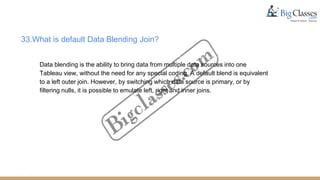 33.What is default Data Blending Join?
Data blending is the ability to bring data from multiple data sources into one
Tableau view, without the need for any special coding. A default blend is equivalent
to a left outer join. However, by switching which data source is primary, or by
filtering nulls, it is possible to emulate left, right and inner joins.
 
