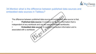 34.Mention what is the difference between published data sources and
embedded data sources in Tableau?
The difference between published data source and embedded data source is that,
• Published data source: It contains connection information that is
independent of any workbook and can be used by multiple workbooks.
• Embedded data source: It contains connection information and is
associated with a workbook
 