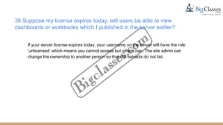 35.Suppose my license expires today, will users be able to view
dashboards or workbooks which I published in the server earlier?
If your server license expires today, your username on the server will have the role
‘unlicensed’ which means you cannot access but others can. The site admin can
change the ownership to another person so that the extracts do not fail.
 