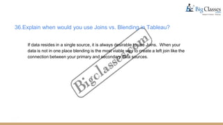 36.Explain when would you use Joins vs. Blending in Tableau?
If data resides in a single source, it is always desirable to use Joins. When your
data is not in one place blending is the most viable way to create a left join like the
connection between your primary and secondary data sources.
 