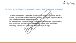 37.What is the difference between Tableau and Traditional BI Tools?
Tableau provides easy to use, best in class, visual analytic capabilities but has
nothing to do with the data foundation or plumbing. But with an integration with a
SQL server it can be the complete package.
On the other hand traditional BI tools have the before mentioned capabilities but
then you have to deal with significant amount of upfront costs. The cost of
consulting, software and hardware is comparatively quite high.
 