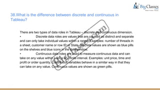 38.What is the difference between discrete and continuous in
Tableau?
There are two types of data roles in Tableau – discrete and continuous dimension.
• Discrete data roles are values that are counted as distinct and separate
and can only take individual values within a range. Examples: number of threads in
a sheet, customer name or row ID or State. Discrete values are shown as blue pills
on the shelves and blue icons in the data window.
• Continuous data roles are used to measure continuous data and can
take on any value within a finite or infinite interval. Examples: unit price, time and
profit or order quantity. Continuous variables behave in a similar way in that they
can take on any value. Continuous values are shown as green pills.
 