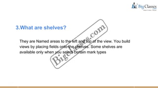3.What are shelves?
They are Named areas to the left and top of the view. You build
views by placing fields onto the shelves. Some shelves are
available only when you select certain mark types
 
