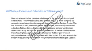 40.What are Extracts and Schedules in Tableau server?
Data extracts are the first copies or subdivisions of the actual data from original
data sources. The workbooks using data extracts instead of those using live DB
connections are faster since the extracted data is imported in Tableau Engine.After
this extraction of data, users can publish the workbook, which also publishes the
extracts in Tableau Server. However, the workbook and extracts won’t refresh
unless users apply a scheduled refresh on the extract. Scheduled Refreshes are
the scheduling tasks set for data extract refresh so that they get refreshed
automatically while publishing a workbook with data extract. This also removes the
burden of republishing the workbook every time the concerned data gets updated.
 