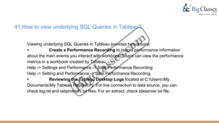 41.How to view underlying SQL Queries in Tableau?
Viewing underlying SQL Queries in Tableau provides two options:
• Create a Performance Recording to record performance information
about the main events you interact with workbook. Users can view the performance
metrics in a workbook created by Tableau.
Help -> Settings and Performance -> Start Performance Recording
Help -> Setting and Performance -> Stop Performance Recording.
• Reviewing the Tableau Desktop Logs located at C:UsersMy
DocumentsMy Tableau Repository. For live connection to data source, you can
check log.txt and tabprotosrv.txt files. For an extract, check tdeserver.txt file.
 