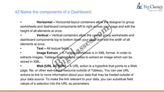 42.Name the components of a Dashboard.
• Horizontal – Horizontal layout containers allow the designer to group
worksheets and dashboard components left to right across your page and edit the
height of all elements at once.
• Vertical – Vertical containers allow the user to group worksheets and
dashboard components top to bottom down your page and edit the width of all
elements at once.
• Text – All textual fields.
• Image Extract – A Tableau workbook is in XML format. In order to
extracts images, Tableau applies some codes to extract an image which can be
stored in XML.
• Web [URL ACTION] – A URL action is a hyperlink that points to a Web
page, file, or other web-based resource outside of Tableau. You can use URL
actions to link to more information about your data that may be hosted outside of
your data source. To make the link relevant to your data, you can substitute field
values of a selection into the URL as parameters.
 