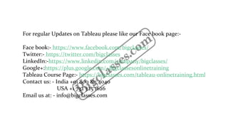 For regular Updates on Tableau please like our Face book page:-
Face book:- https://www.facebook.com/bigclasses/
Twitter:- https://twitter.com/bigclasses
LinkedIn:-https://www.linkedin.com/company/bigclasses/
Google+:https://plus.google.com/+Bigclassesonlinetraining
Tableau Course Page:- https://bigclasses.com/tableau-onlinetraining.html
Contact us: - India +91 800 811 4040
USA +1 732 325 1626
Email us at: - info@bigclasses.com
 