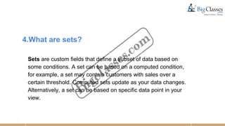 4.What are sets?
Sets are custom fields that define a subset of data based on
some conditions. A set can be based on a computed condition,
for example, a set may contain customers with sales over a
certain threshold. Computed sets update as your data changes.
Alternatively, a set can be based on specific data point in your
view.
 