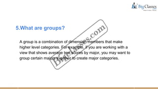 5.What are groups?
A group is a combination of dimension members that make
higher level categories. For example, if you are working with a
view that shows average test scores by major, you may want to
group certain majors together to create major categories.
 
