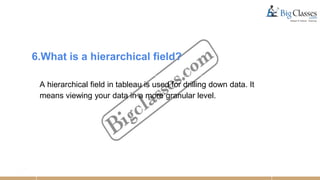 6.What is a hierarchical field?
A hierarchical field in tableau is used for drilling down data. It
means viewing your data in a more granular level.
 