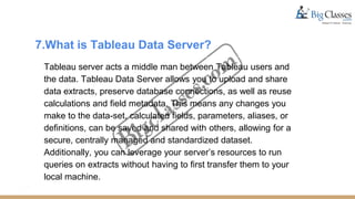 7.What is Tableau Data Server?
Tableau server acts a middle man between Tableau users and
the data. Tableau Data Server allows you to upload and share
data extracts, preserve database connections, as well as reuse
calculations and field metadata. This means any changes you
make to the data-set, calculated fields, parameters, aliases, or
definitions, can be saved and shared with others, allowing for a
secure, centrally managed and standardized dataset.
Additionally, you can leverage your server’s resources to run
queries on extracts without having to first transfer them to your
local machine.
 