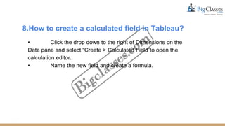 8.How to create a calculated field in Tableau?
• Click the drop down to the right of Dimensions on the
Data pane and select “Create > Calculated Field”to open the
calculation editor.
• Name the new field and create a formula.
 