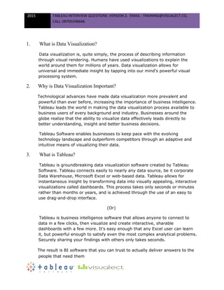 2015 TABLEAU INTERVIEW QUESTIONS. VERSION 2. EMAIL : TRAINING@VISUALECT.CO,
CALL :09705596666
1. What is Data Visualization?
Data visualization is, quite simply, the process of describing information
through visual rendering. Humans have used visualizations to explain the
world around them for millions of years. Data visualization allows for
universal and immediate insight by tapping into our mind’s powerful visual
processing system.
2. Why is Data Visualization Important?
Technological advances have made data visualization more prevalent and
powerful than ever before, increasing the importance of business intelligence.
Tableau leads the world in making the data visualization process available to
business users of every background and industry. Businesses around the
globe realize that the ability to visualize data effectively leads directly to
better understanding, insight and better business decisions.
Tableau Software enables businesses to keep pace with the evolving
technology landscape and outperform competitors through an adaptive and
intuitive means of visualizing their data.
3. What is Tableau?
Tableau is groundbreaking data visualization software created by Tableau
Software. Tableau connects easily to nearly any data source, be it corporate
Data Warehouse, Microsoft Excel or web-based data. Tableau allows for
instantaneous insight by transforming data into visually appealing, interactive
visualizations called dashboards. This process takes only seconds or minutes
rather than months or years, and is achieved through the use of an easy to
use drag-and-drop interface.
(Or)
Tableau is business intelligence software that allows anyone to connect to
data in a few clicks, then visualize and create interactive, sharable
dashboards with a few more. It's easy enough that any Excel user can learn
it, but powerful enough to satisfy even the most complex analytical problems.
Securely sharing your findings with others only takes seconds.
The result is BI software that you can trust to actually deliver answers to the
people that need them
 