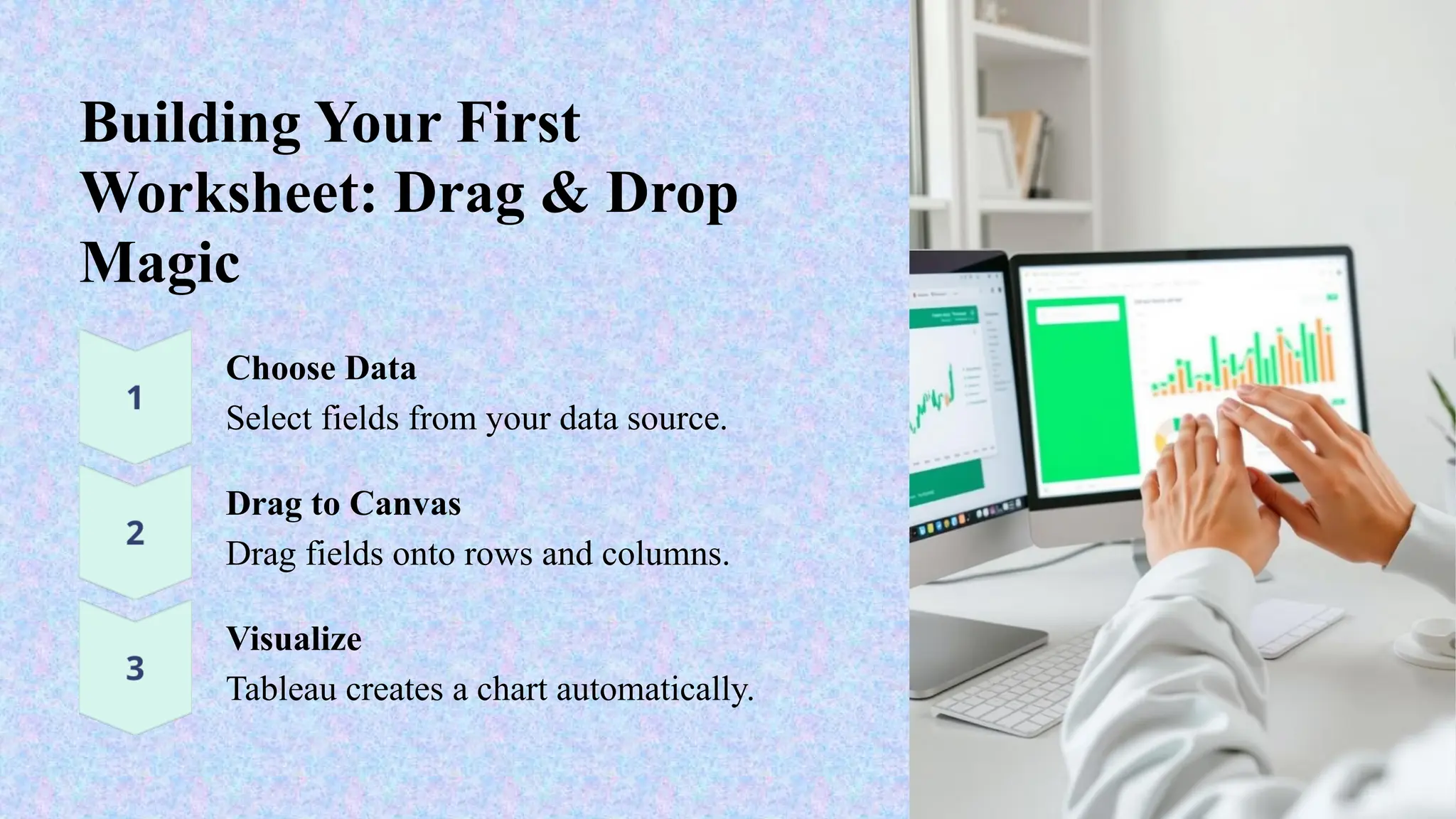 Building Your First
Worksheet: Drag & Drop
Magic
Choose Data
Select fields from your data source.
Drag to Canvas
Drag fields onto rows and columns.
Visualize
Tableau creates a chart automatically.
 