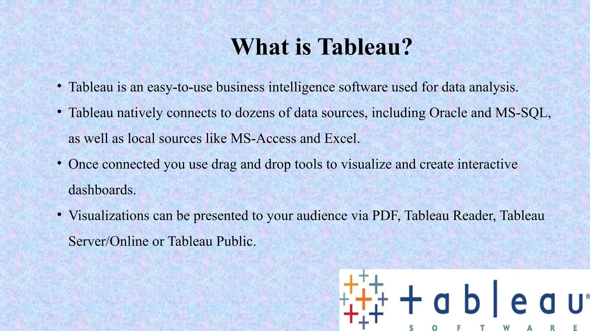 What is Tableau?
• Tableau is an easy-to-use business intelligence software used for data analysis.
• Tableau natively connects to dozens of data sources, including Oracle and MS-SQL,
as well as local sources like MS-Access and Excel.
• Once connected you use drag and drop tools to visualize and create interactive
dashboards.
• Visualizations can be presented to your audience via PDF, Tableau Reader, Tableau
Server/Online or Tableau Public.
 
