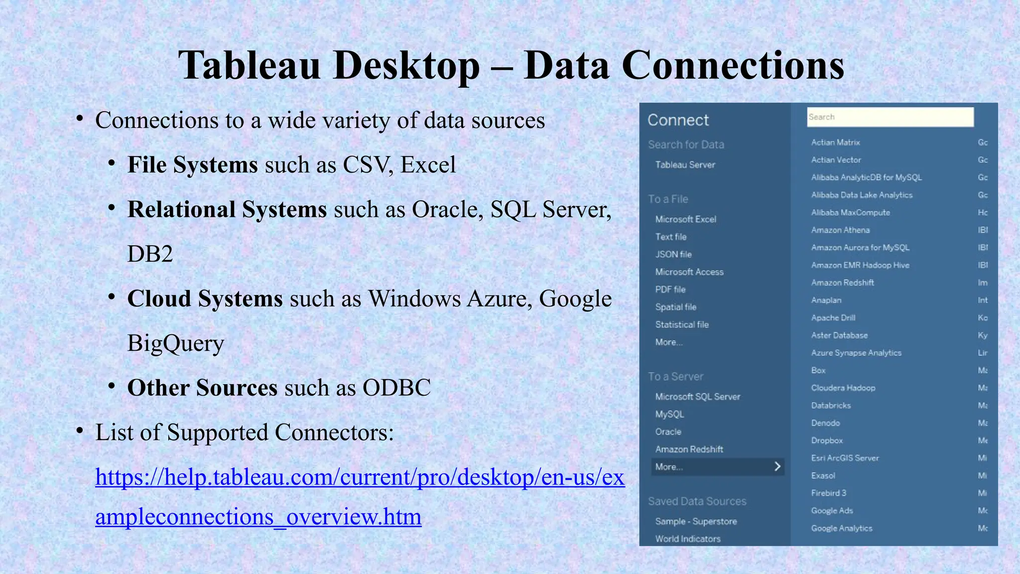 • Connections to a wide variety of data sources
• File Systems such as CSV, Excel
• Relational Systems such as Oracle, SQL Server,
DB2
• Cloud Systems such as Windows Azure, Google
BigQuery
• Other Sources such as ODBC
• List of Supported Connectors:
https://help.tableau.com/current/pro/desktop/en-us/ex
ampleconnections_overview.htm
Tableau Desktop – Data Connections
 