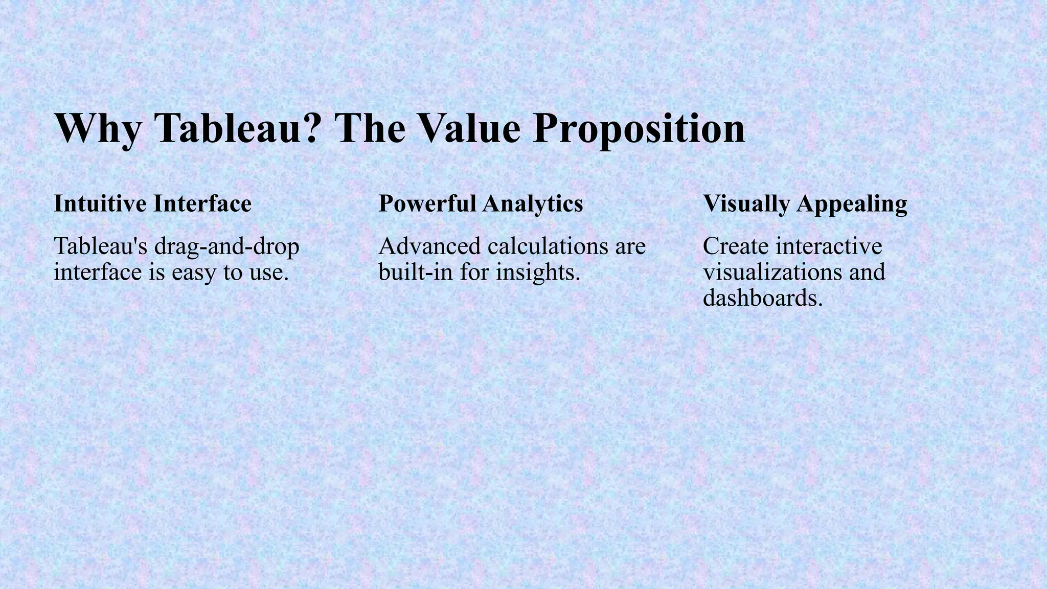 Why Tableau? The Value Proposition
Intuitive Interface
Tableau's drag-and-drop
interface is easy to use.
Powerful Analytics
Advanced calculations are
built-in for insights.
Visually Appealing
Create interactive
visualizations and
dashboards.
 
