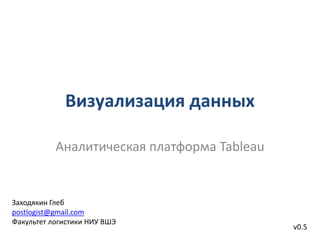 Визуализация данных
Аналитическая платформа Tableau
v0.5
Заходякин Глеб
postlogist@gmail.com
Факультет логистики НИУ ВШЭ
 