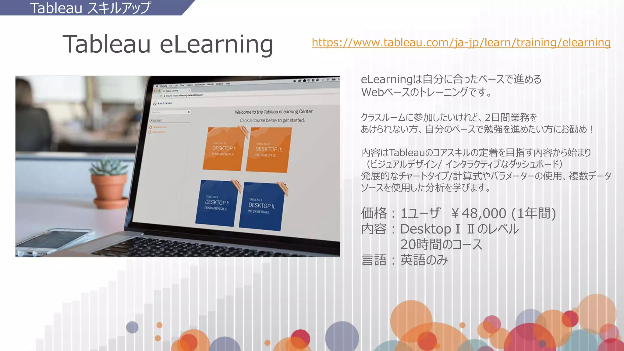 Tableau eLearning https://www.tableau.com/ja-jp/learn/training/elearning
Tableau スキルアップ
eLearningは自分に合ったペースで進める
Webベースのトレーニングです。
クラスルームに参加したいけれど、2日間業務を
あけられない方、自分のペースで勉強を進めたい方にお勧め！
内容はTableauのコアスキルの定着を目指す内容から始まり
（ビジュアルデザイン/ インタラクティブなダッシュボード）
発展的なチャートタイプ/計算式やパラメーターの使用、複数データ
ソースを使用した分析を学びます。
価格：1ユーザ ￥48,000 (1年間)
内容：DesktopⅠⅡのレベル
20時間のコース
言語：英語のみ
 