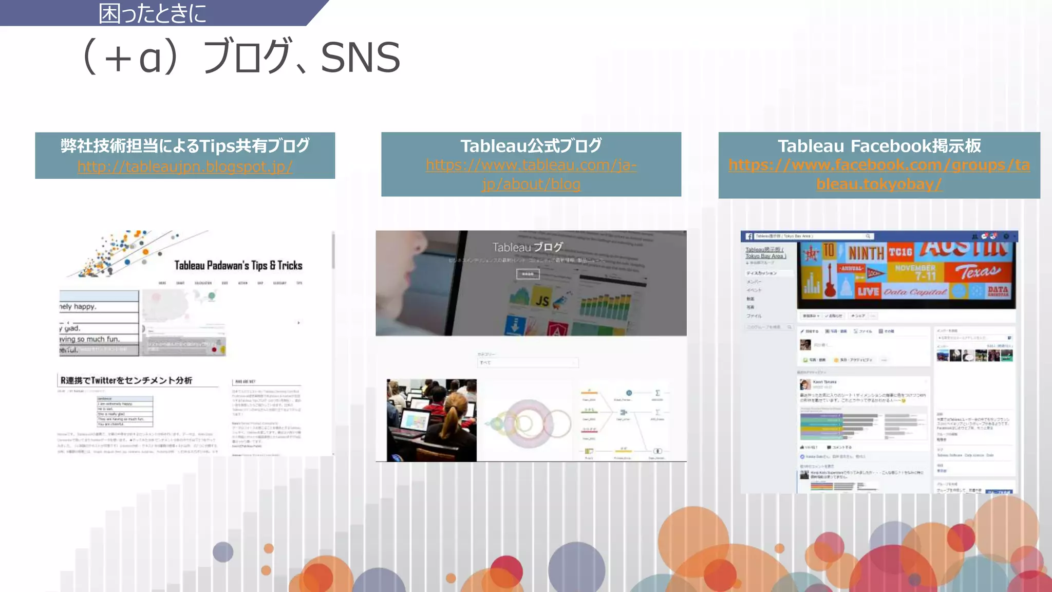 （＋α）ブログ、SNS
弊社技術担当によるTips共有ブログ
http://tableaujpn.blogspot.jp/
困ったときに
Tableau Facebook掲示板
https://www.facebook.com/groups/ta
bleau.tokyobay/
Tableau公式ブログ
https://www.tableau.com/ja-
jp/about/blog
 