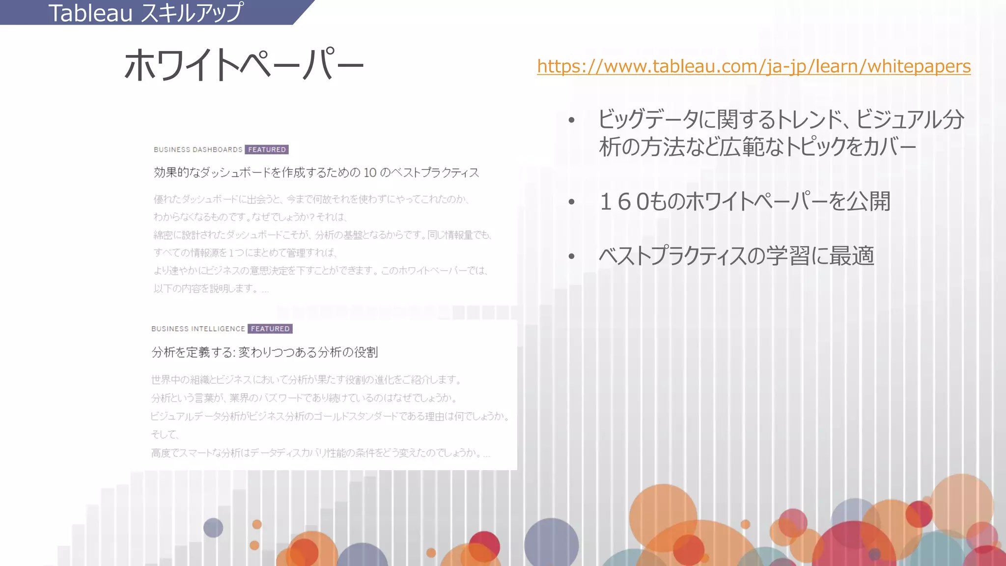 ホワイトペーパー
• ビッグデータに関するトレンド、ビジュアル分
析の方法など広範なトピックをカバー
• 1６0ものホワイトペーパーを公開
• ベストプラクティスの学習に最適
https://www.tableau.com/ja-jp/learn/whitepapers
Tableau スキルアップ
 