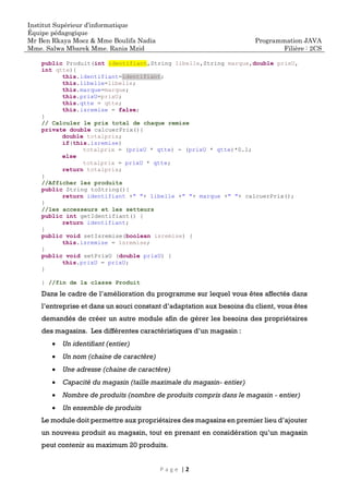 Institut Supérieur d’informatique
Équipe pédagogique
Mr Ben Rkaya Moez & Mme Boulifa Nadia
Mme. Salwa Mbarek Mme. Rania Mzid
Programmation JAVA
Filière : 2CS
P a g e | 2
public Produit(int identifiant,String libelle,String marque,double prixU,
int qtte){
this.identifiant=identifiant;
this.libelle=libelle;
this.marque=marque;
this.prixU=prixU;
this.qtte = qtte;
this.isremise = false;
}
// Calculer le prix total de chaque remise
private double calcuerPrix(){
double totalprix;
if(this.isremise)
totalprix = (prixU * qtte) - (prixU * qtte)*0.1;
else
totalprix = prixU * qtte;
return totalprix;
}
//Afficher les produits
public String toString(){
return identifiant +" "+ libelle +" "+ marque +" "+ calcuerPrix();
}
//les accesseurs et les setteurs
public int getIdentifiant() {
return identifiant;
}
public void setIsremise(boolean isremise) {
this.isremise = isremise;
}
public void setPrixU (double prixU) {
this.prixU = prixU;
}
} //fin de la classe Produit
Dans le cadre de l’amélioration du programme sur lequel vous êtes affectés dans
l’entreprise et dans un souci constant d’adaptation aux besoins du client, vous êtes
demandés de créer un autre module afin de gérer les besoins des propriétaires
des magasins. Les différentes caractéristiques d’un magasin :
• Un identifiant (entier)
• Un nom (chaine de caractère)
• Une adresse (chaine de caractère)
• Capacité du magasin (taille maximale du magasin- entier)
• Nombre de produits (nombre de produits compris dans le magasin - entier)
• Un ensemble de produits
Le module doit permettre aux propriétaires des magasins en premier lieu d’ajouter
un nouveau produit au magasin, tout en prenant en considération qu’un magasin
peut contenir au maximum 20 produits.
 