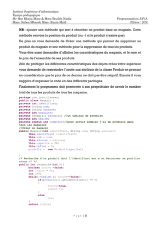 Institut Supérieur d’informatique
Équipe pédagogique
Mr Ben Rkaya Moez & Mme Boulifa Nadia
Mme. Salwa Mbarek Mme. Rania Mzid
Programmation JAVA
Filière : 2CS
P a g e | 3
NB : ajouter une méthode qui sert à chercher un produit dans un magasin, Cette
méthode renvoie la position du produit (ou -1 si le produit n’existe pas)
De plus on vous demande de Créer une méthode qui permet de supprimer un
produit du magasin et une méthode pour la suppression de tous les produits.
Vous êtes aussi demandés d’afficher les caractéristiques du magasin, et le nom et
le prix de l’ensemble de ses produits.
Afin de protéger les différentes caractéristiques des objets crées votre supérieur
vous demande de restreindre l’accès aux attributs de la classe Produit en prenant
en considération que le prix de ce dernier ne doit pas être négatif. Ensuite il vous
suggère d’organiser le code en des différents packages.
Finalement le programme doit permettre à son propriétaire de savoir le nombre
total de tous les produits de tous les magasins.
package com.java.classes;
public class Magasin {
private int identifiant;
private String nom;
private String adresse;
private int capacite;
private Produit[] produits; //un tableau de produits
private int nbElem;
private static int compteur;//pour savoir combien j'ai de produits dans
tous les magasins
//Créer un magasin
public Magasin(int identifiant, String nom, String adresse){
this.identifiant =identifiant;
this.nom = nom;
this.adresse = adresse;
this.capacite = 20;
this.nbElem = 0;
produits = new Produit[capacite];
}
/* Recherche d'un produit dont l'identifiant est e et Retourner sa position
sinon -1 */
public int recherche(int e){
boolean trouve =false;
int indice = -1;
int i=0;
while(i<nbElem && trouve==false){
if(produits[i].getIdentifiant() == e)
{
trouve=true;
indice =i;
}
else
i++;
}
return indice;
 